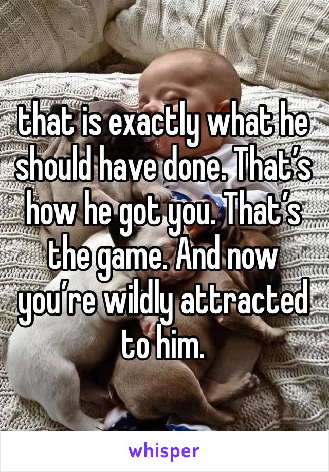 that is exactly what he should have done. That’s how he got you. That’s the game. And now you’re wildly attracted to him.