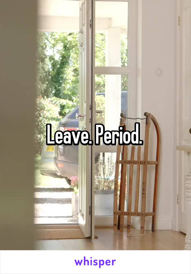 Leave. Period. 