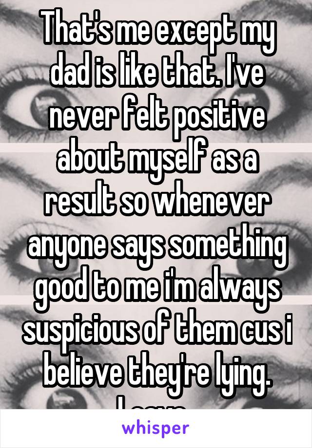 That's me except my dad is like that. I've never felt positive about myself as a result so whenever anyone says something good to me i'm always suspicious of them cus i believe they're lying. Leave. 