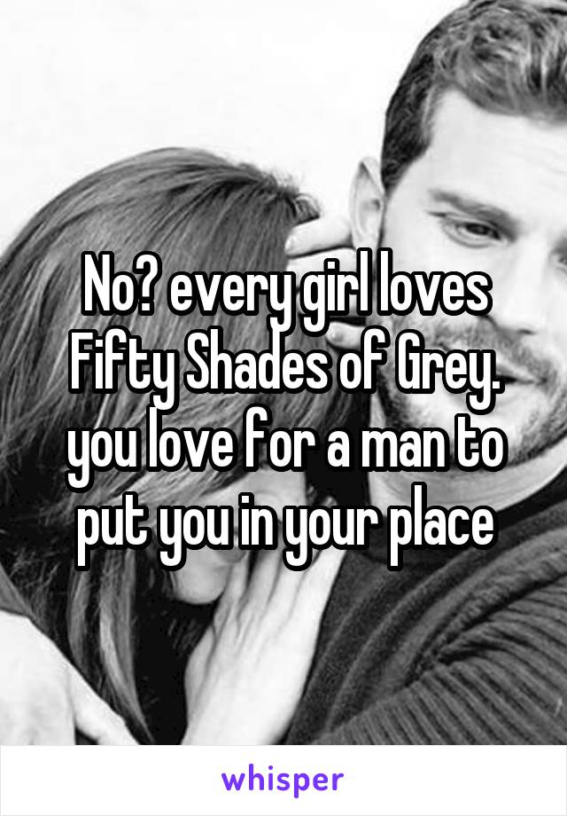 No? every girl loves Fifty Shades of Grey. you love for a man to put you in your place