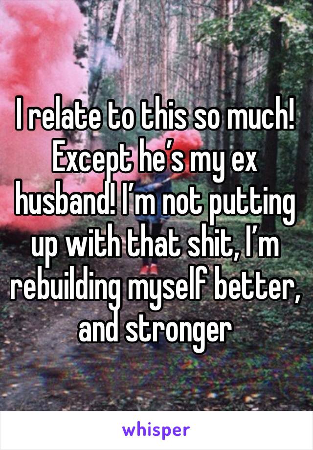 I relate to this so much! Except he’s my ex husband! I’m not putting up with that shit, I’m rebuilding myself better, and stronger 