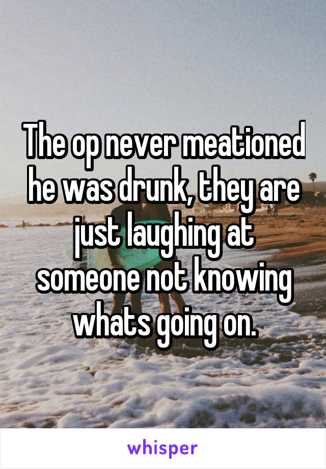 The op never meationed he was drunk, they are just laughing at someone not knowing whats going on.