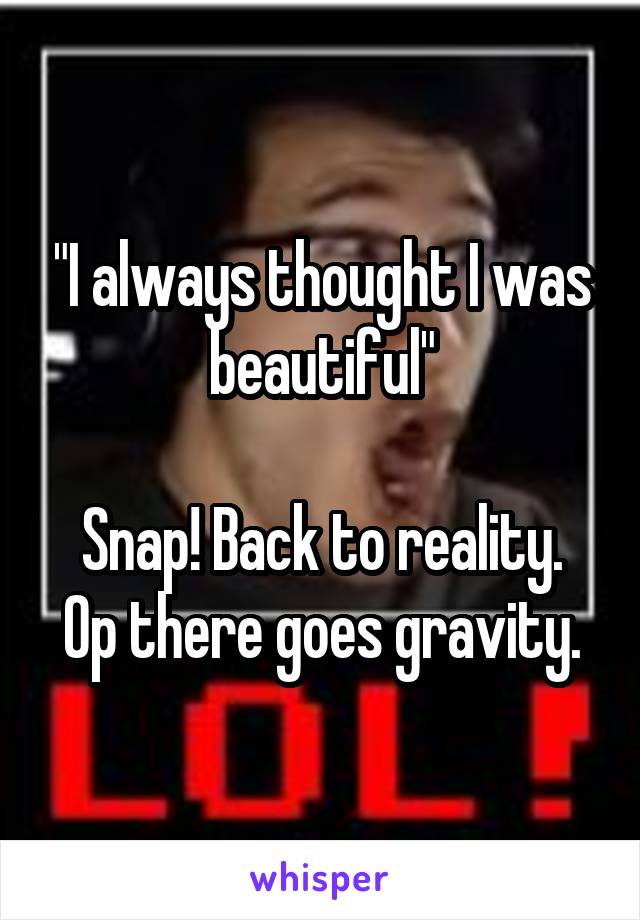 "I always thought I was beautiful"

Snap! Back to reality.
Op there goes gravity.