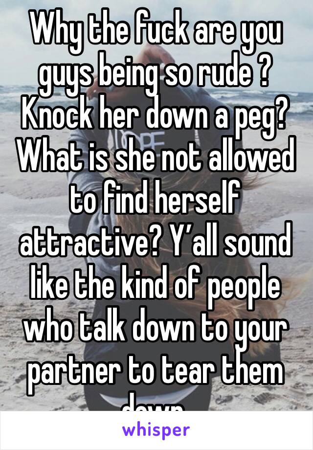 Why the fuck are you guys being so rude ? Knock her down a peg? What is she not allowed to find herself attractive? Y’all sound like the kind of people who talk down to your partner to tear them down.