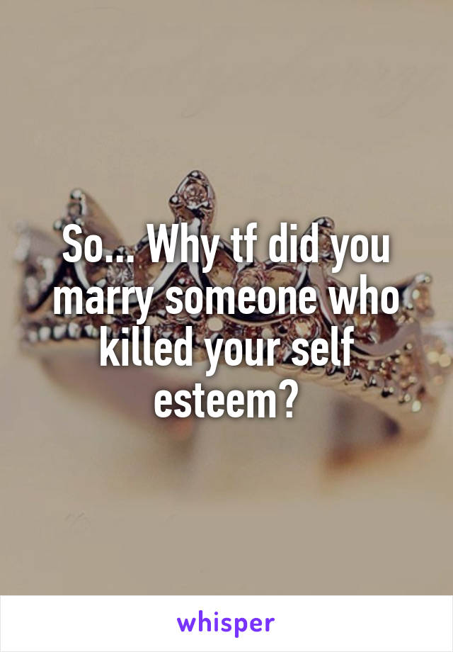 So... Why tf did you marry someone who killed your self esteem?