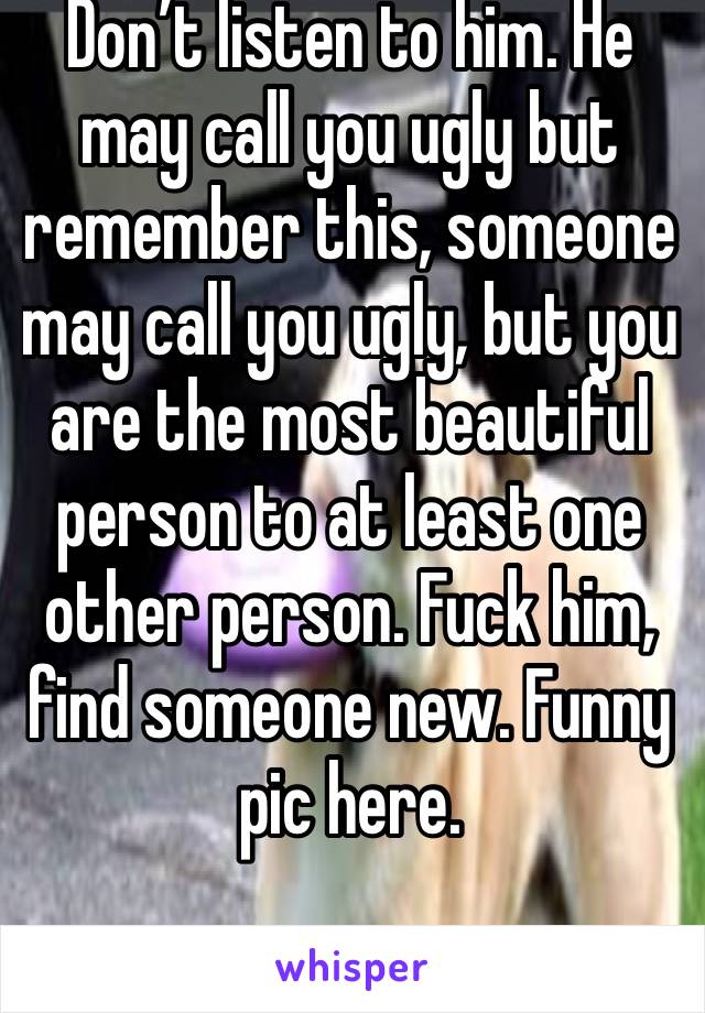 Don’t listen to him. He may call you ugly but remember this, someone may call you ugly, but you are the most beautiful person to at least one other person. Fuck him, find someone new. Funny pic here.