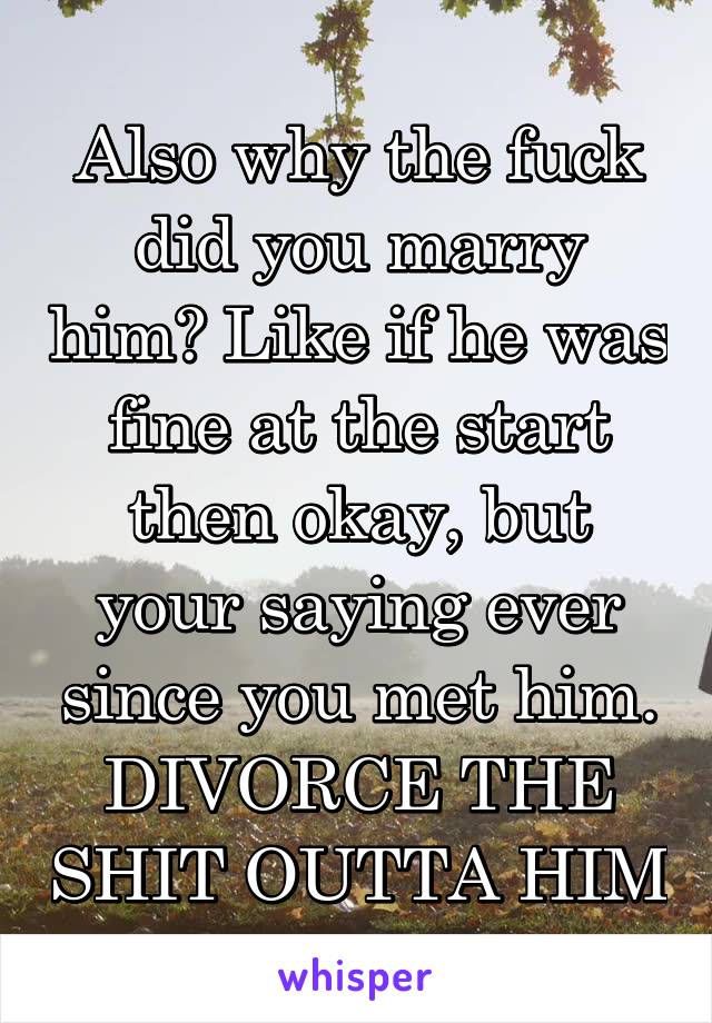 Also why the fuck did you marry him? Like if he was fine at the start then okay, but your saying ever since you met him. DIVORCE THE SHIT OUTTA HIM