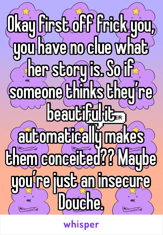 Okay first off frick you, you have no clue what her story is. So if someone thinks they’re beautiful it automatically makes them conceited?? Maybe you’re just an insecure Douche. 