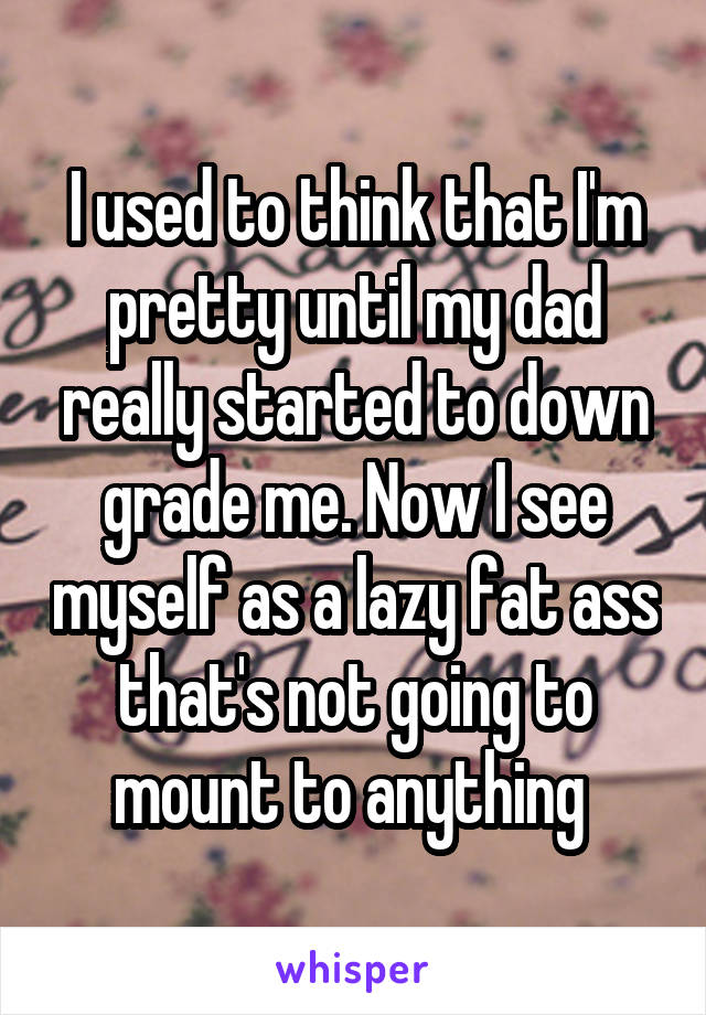 I used to think that I'm pretty until my dad really started to down grade me. Now I see myself as a lazy fat ass that's not going to mount to anything 