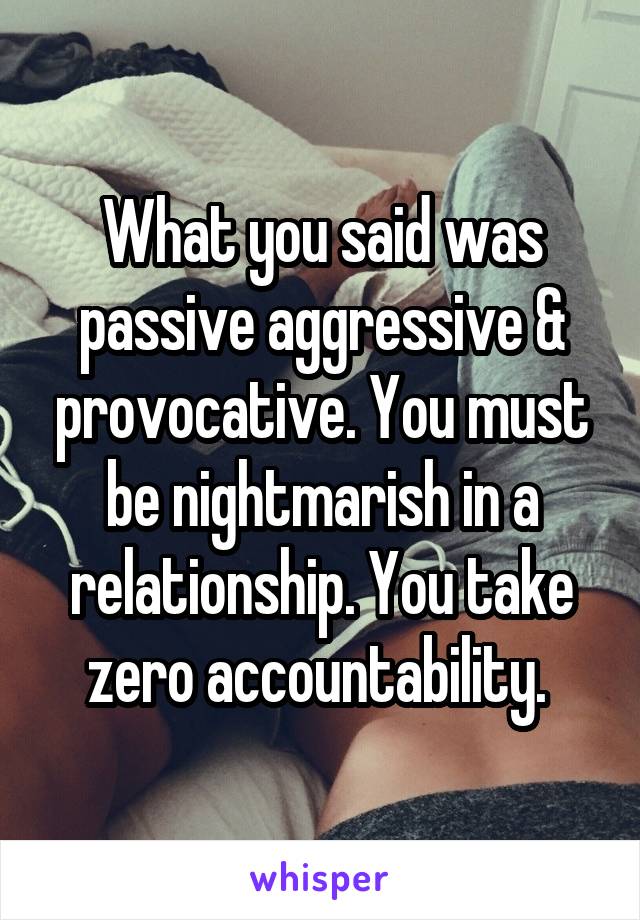 What you said was passive aggressive & provocative. You must be nightmarish in a relationship. You take zero accountability. 