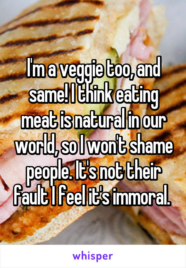I'm a veggie too, and same! I think eating meat is natural in our world, so I won't shame people. It's not their fault I feel it's immoral. 