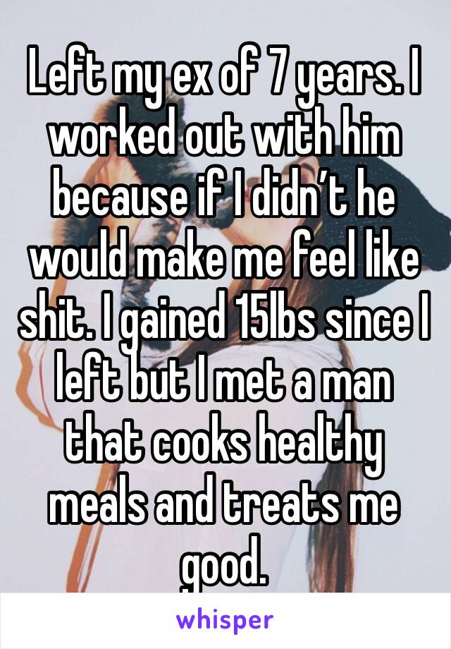 Left my ex of 7 years. I worked out with him because if I didn’t he would make me feel like shit. I gained 15lbs since I left but I met a man that cooks healthy meals and treats me good. 