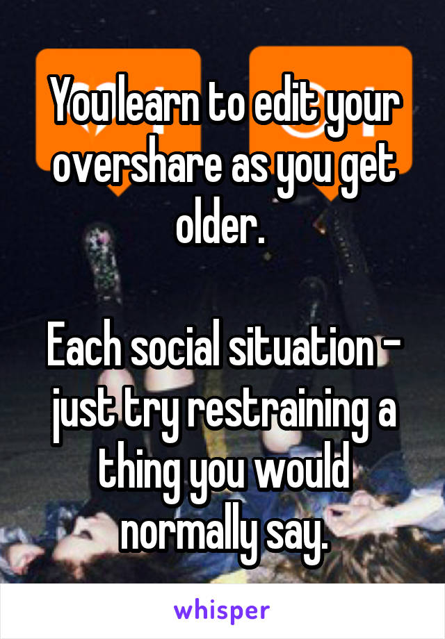 You learn to edit your overshare as you get older. 

Each social situation - just try restraining a thing you would normally say.