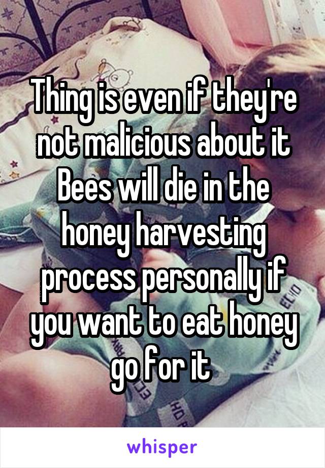 Thing is even if they're not malicious about it Bees will die in the honey harvesting process personally if you want to eat honey go for it 