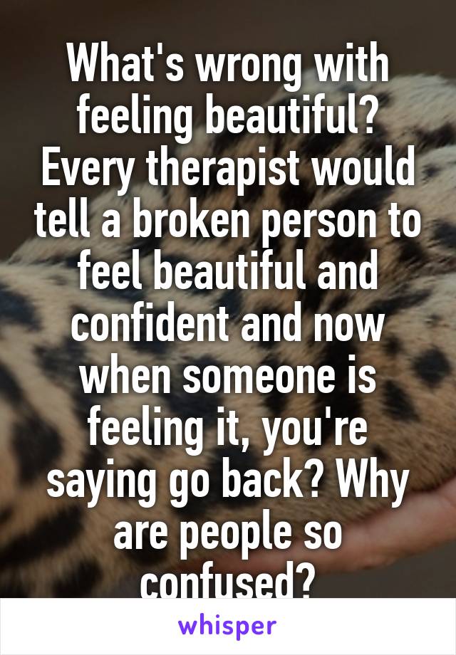 What's wrong with feeling beautiful? Every therapist would tell a broken person to feel beautiful and confident and now when someone is feeling it, you're saying go back? Why are people so confused?