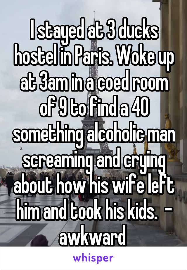 I stayed at 3 ducks hostel in Paris. Woke up at 3am in a coed room of 9 to find a 40 something alcoholic man screaming and crying about how his wife left him and took his kids.  - awkward 