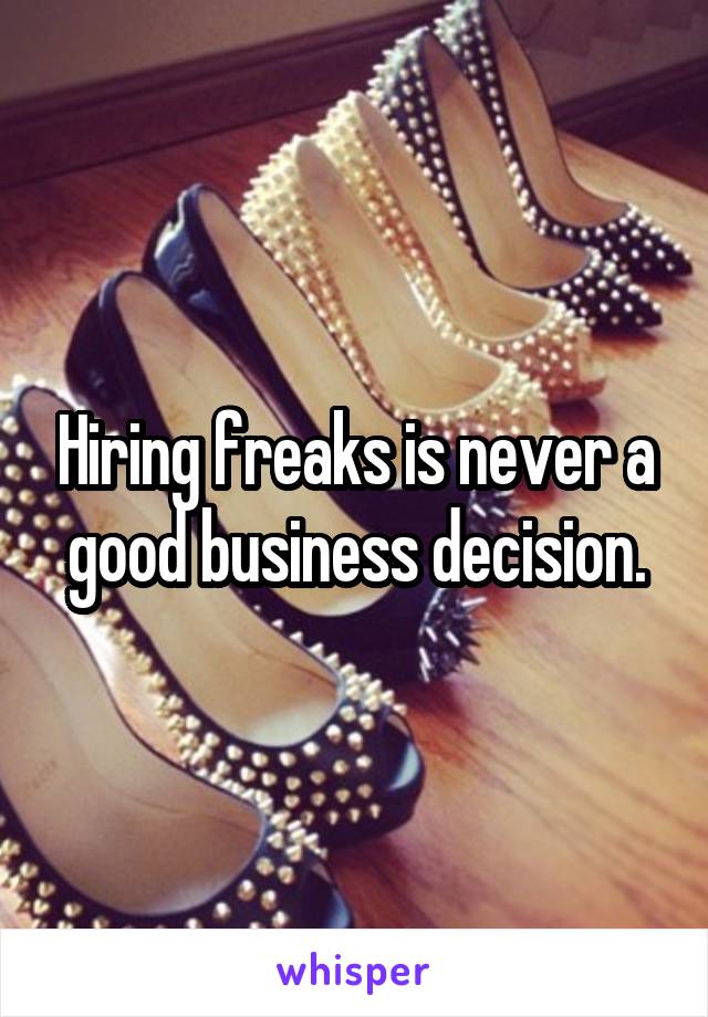 Hiring freaks is never a good business decision.