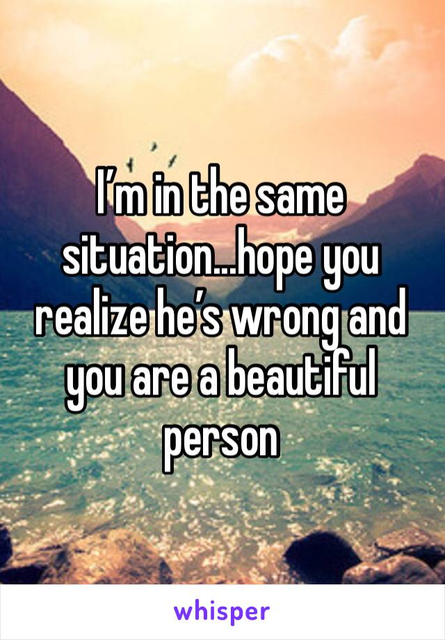 I’m in the same situation...hope you realize he’s wrong and you are a beautiful person 