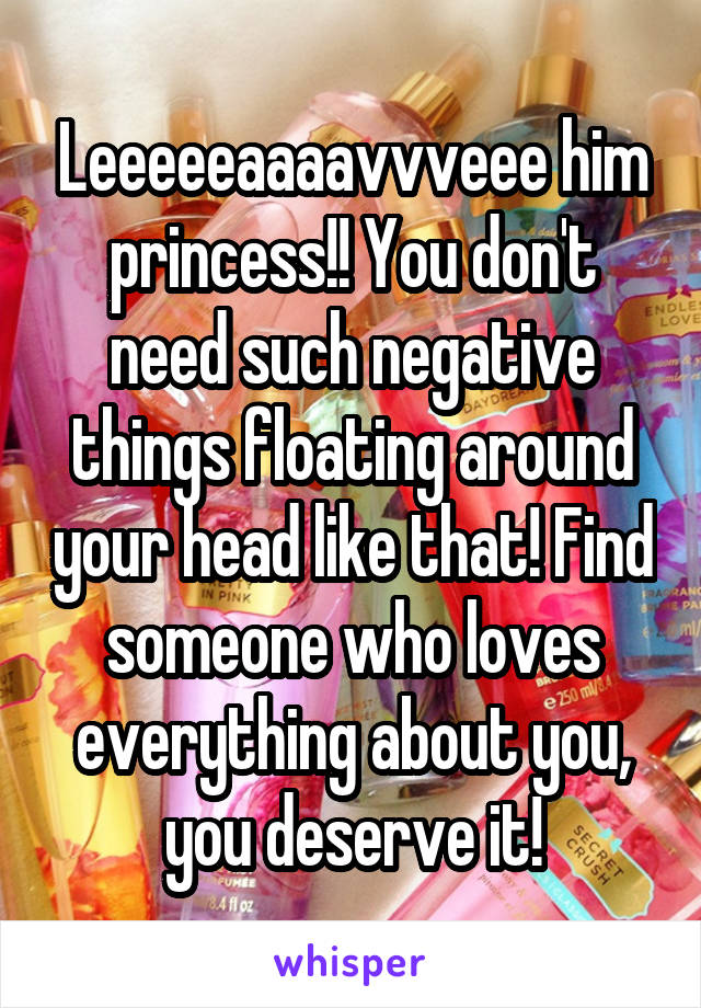 Leeeeeaaaavvveee him princess!! You don't need such negative things floating around your head like that! Find someone who loves everything about you, you deserve it!