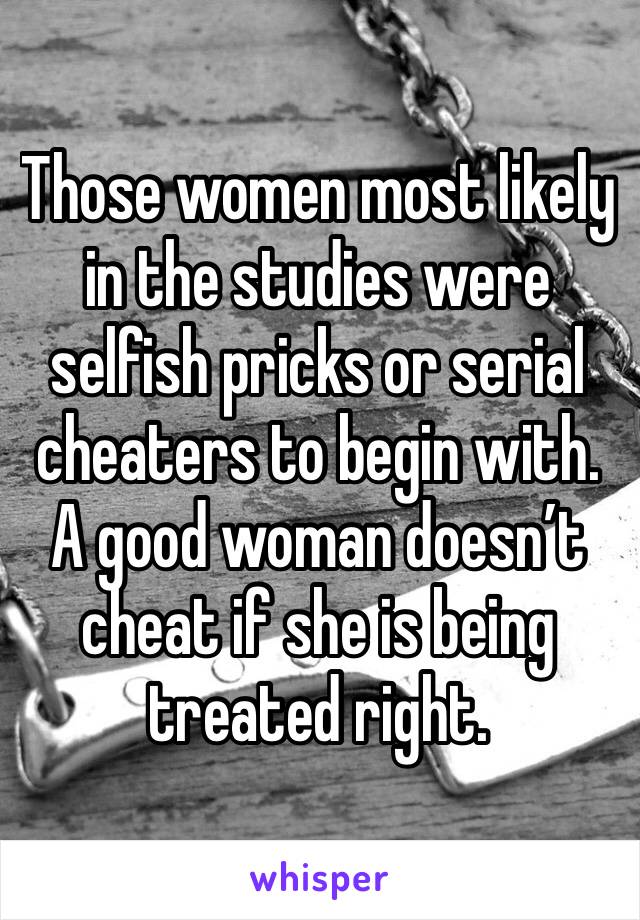 Those women most likely in the studies were selfish pricks or serial cheaters to begin with. A good woman doesn’t cheat if she is being treated right. 