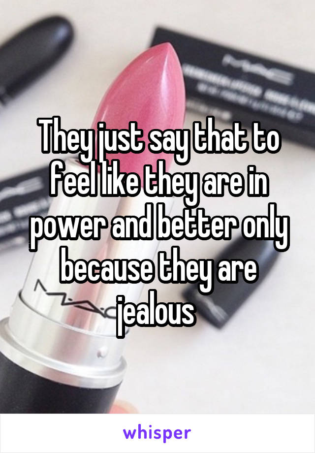 They just say that to feel like they are in power and better only because they are jealous 