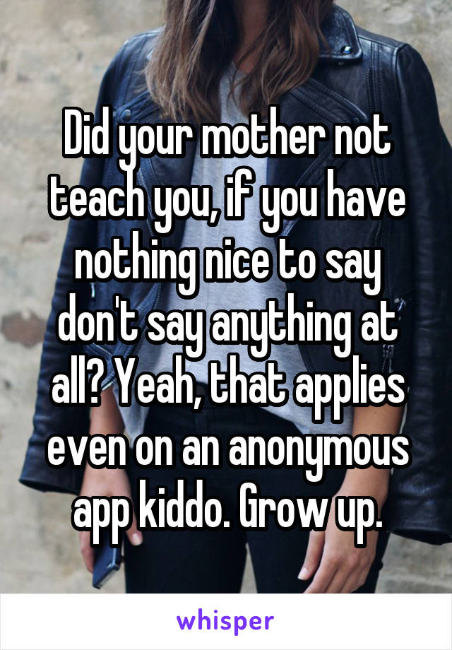 Did your mother not teach you, if you have nothing nice to say don't say anything at all? Yeah, that applies even on an anonymous app kiddo. Grow up.