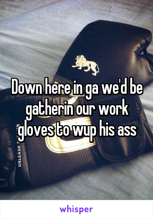 Down here in ga we'd be gatherin our work gloves to wup his ass