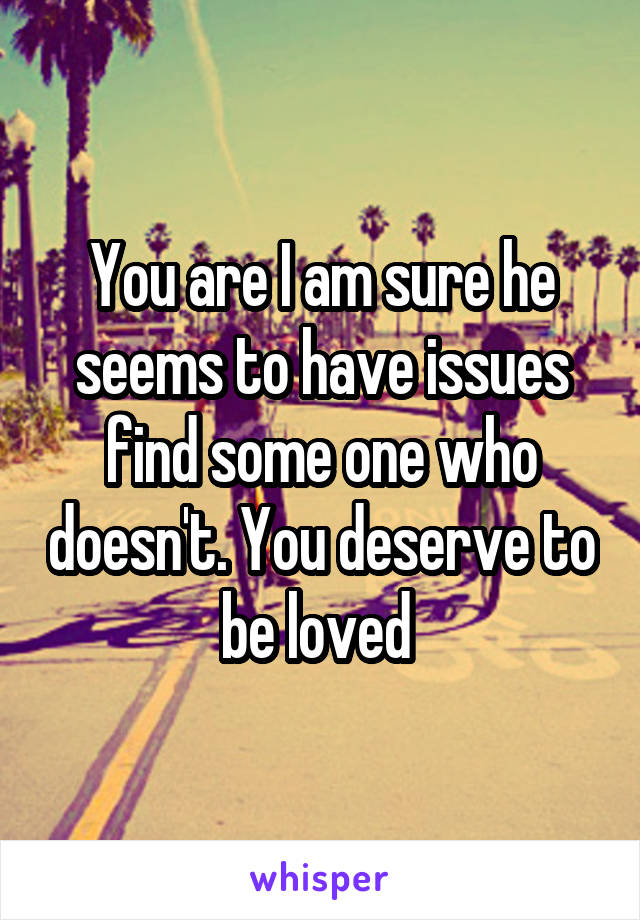 You are I am sure he seems to have issues find some one who doesn't. You deserve to be loved 