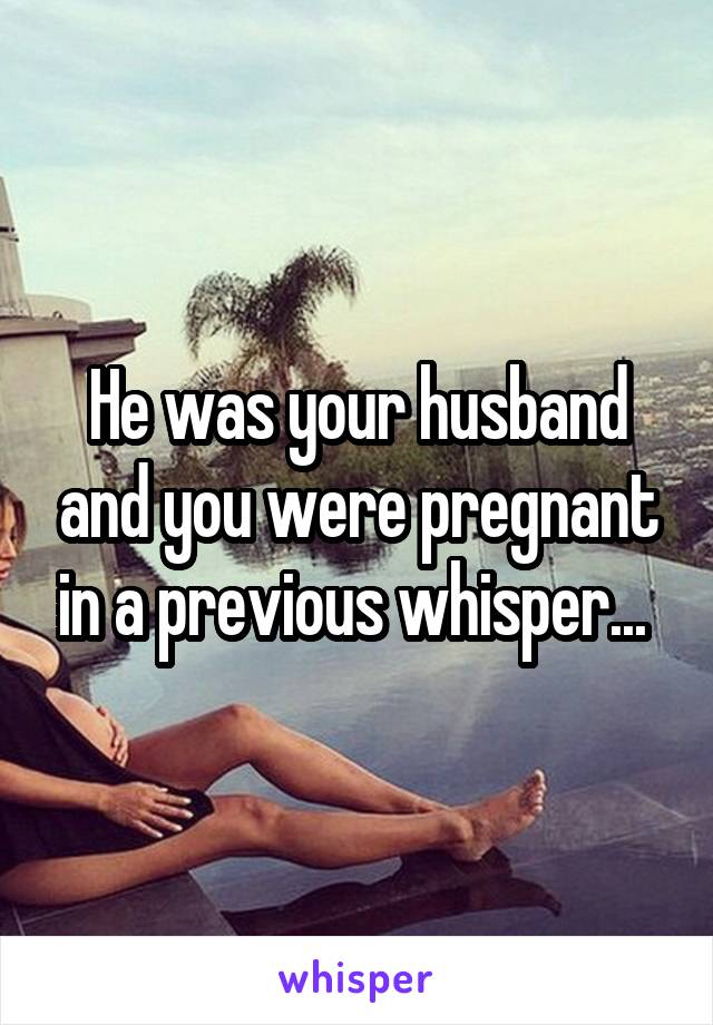 He was your husband and you were pregnant in a previous whisper... 