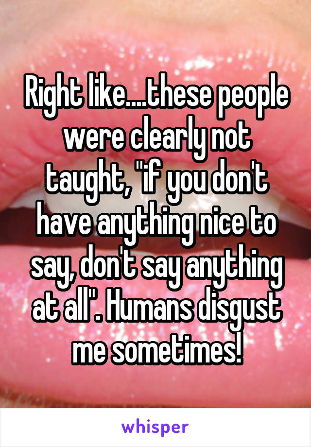 Right like....these people were clearly not taught, "if you don't have anything nice to say, don't say anything at all". Humans disgust me sometimes!