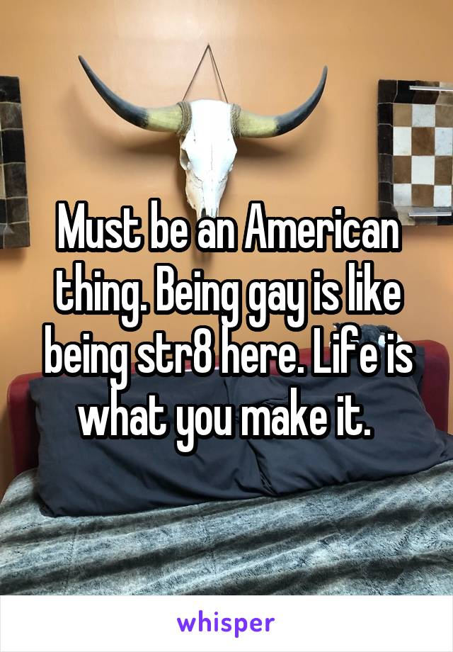 Must be an American thing. Being gay is like being str8 here. Life is what you make it. 