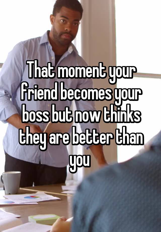 That Moment Your Friend Becomes Your Boss But Now Thinks They Are Better Than You