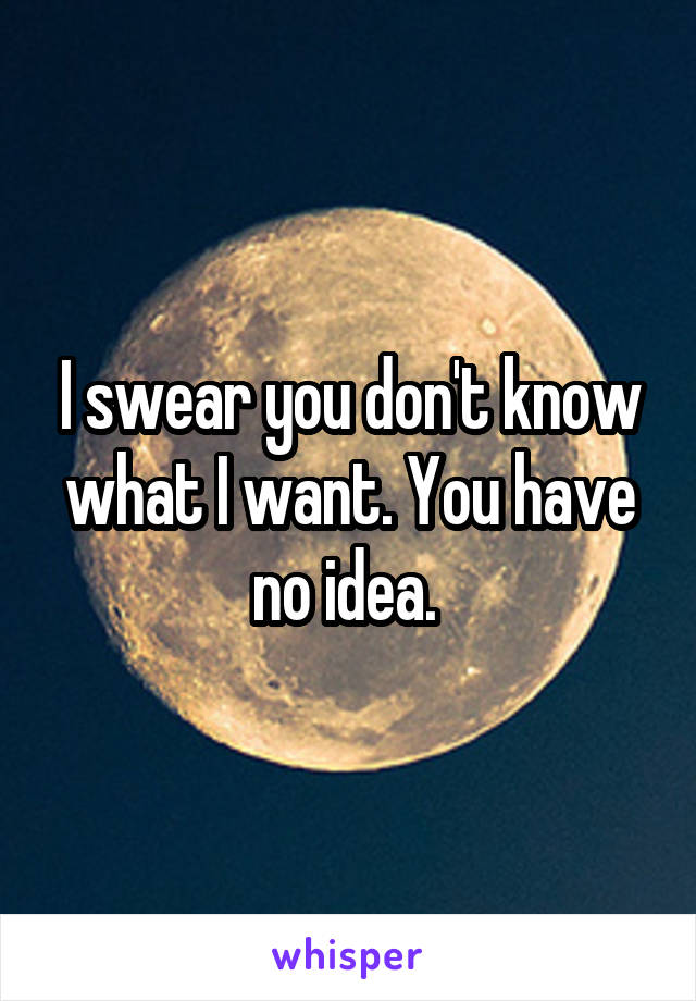 I swear you don't know what I want. You have no idea. 