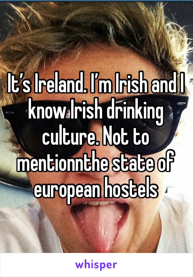 It’s Ireland. I’m Irish and I know Irish drinking culture. Not to mentionnthe state of european hostels