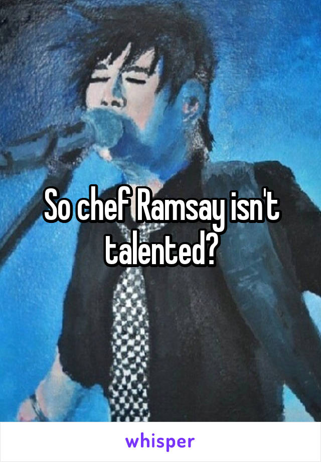 So chef Ramsay isn't talented?