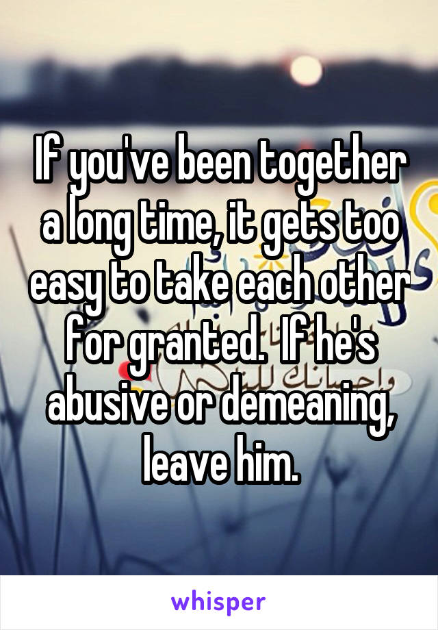 If you've been together a long time, it gets too easy to take each other for granted.  If he's abusive or demeaning, leave him.