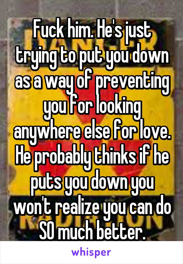 Fuck him. He's just trying to put you down as a way of preventing you for looking anywhere else for love. He probably thinks if he puts you down you won't realize you can do SO much better.