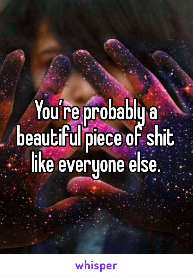 You’re probably a beautiful piece of shit like everyone else.