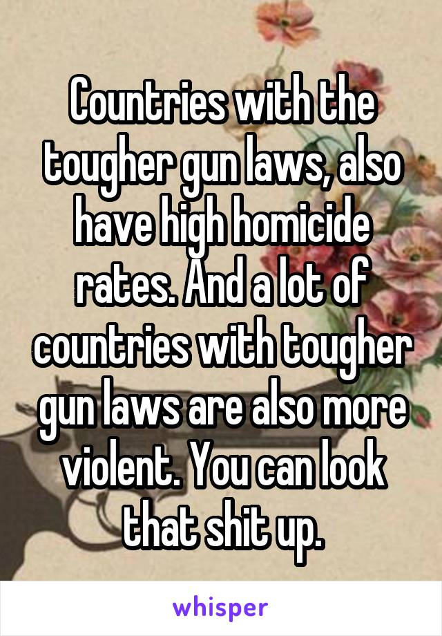 Countries with the tougher gun laws, also have high homicide rates. And a lot of countries with tougher gun laws are also more violent. You can look that shit up.