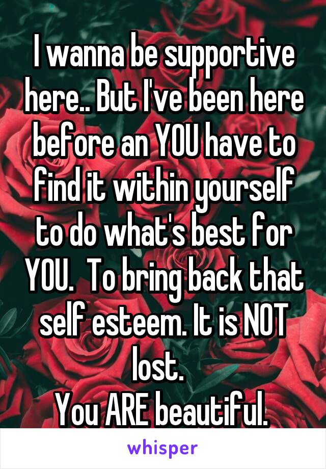 I wanna be supportive here.. But I've been here before an YOU have to find it within yourself to do what's best for YOU.  To bring back that self esteem. It is NOT lost.  
You ARE beautiful. 