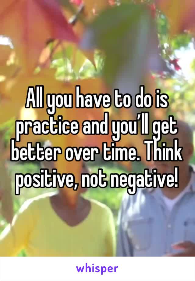 All you have to do is practice and you’ll get better over time. Think positive, not negative! 