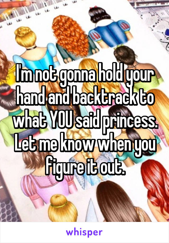 I'm not gonna hold your hand and backtrack to what YOU said princess. Let me know when you figure it out.