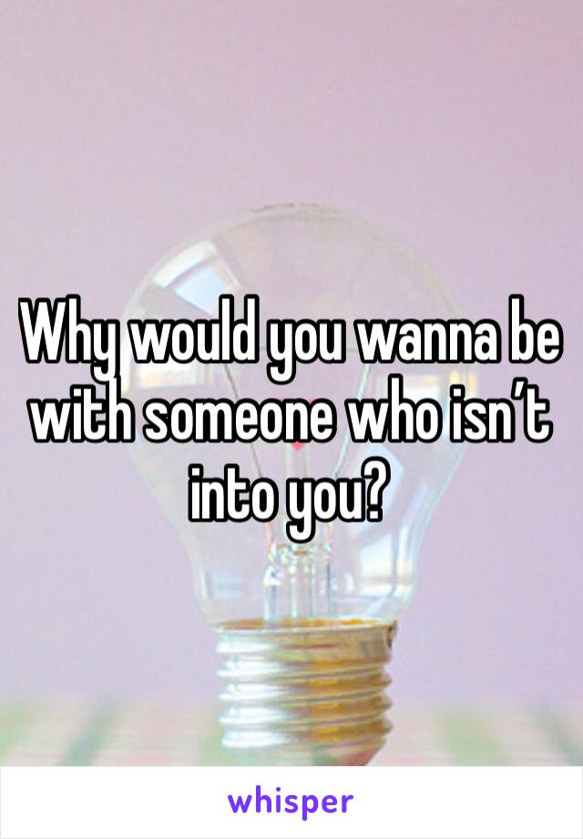 Why would you wanna be with someone who isn’t into you?