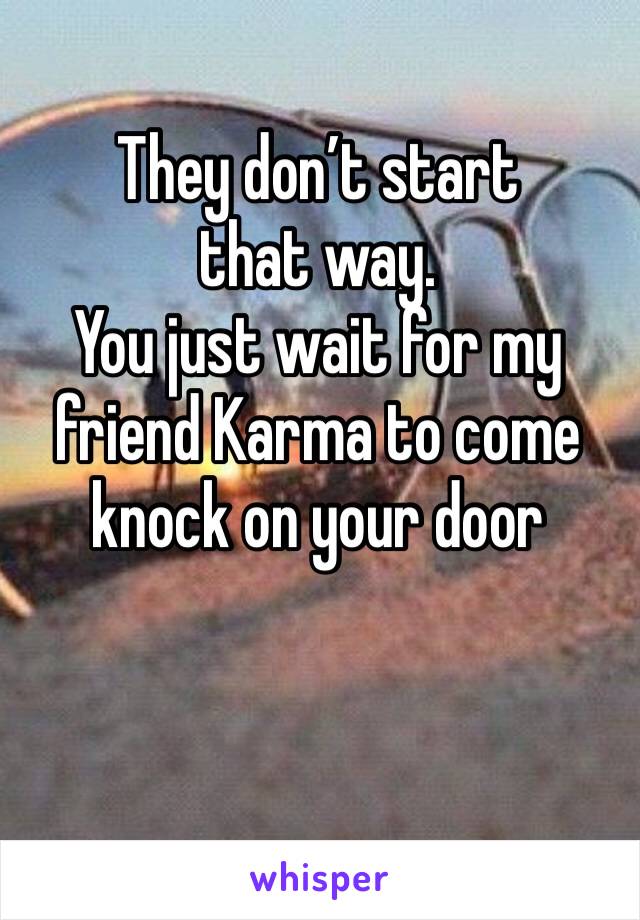 They don’t start that way.
You just wait for my friend Karma to come knock on your door