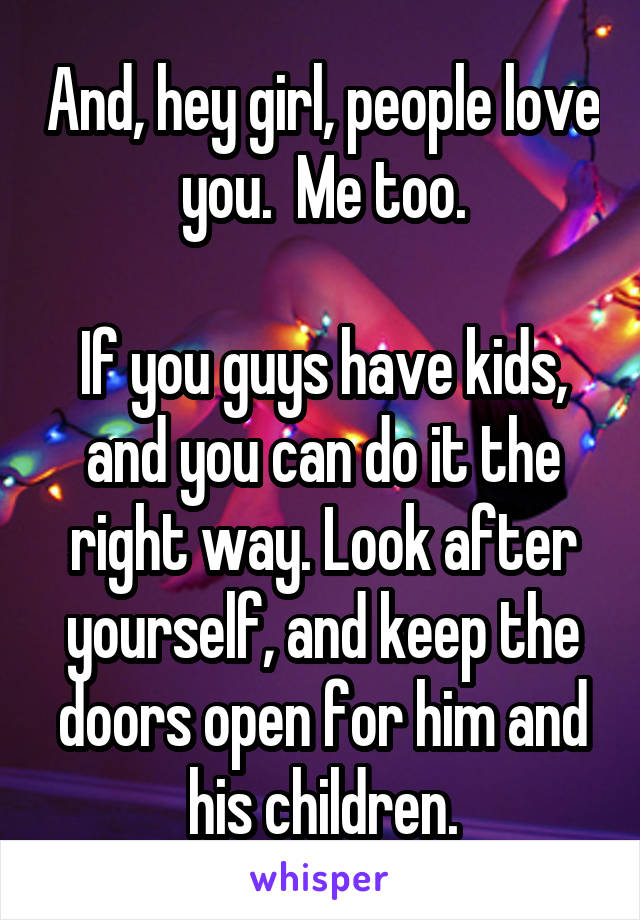 And, hey girl, people love you.  Me too.

If you guys have kids, and you can do it the right way. Look after yourself, and keep the doors open for him and his children.