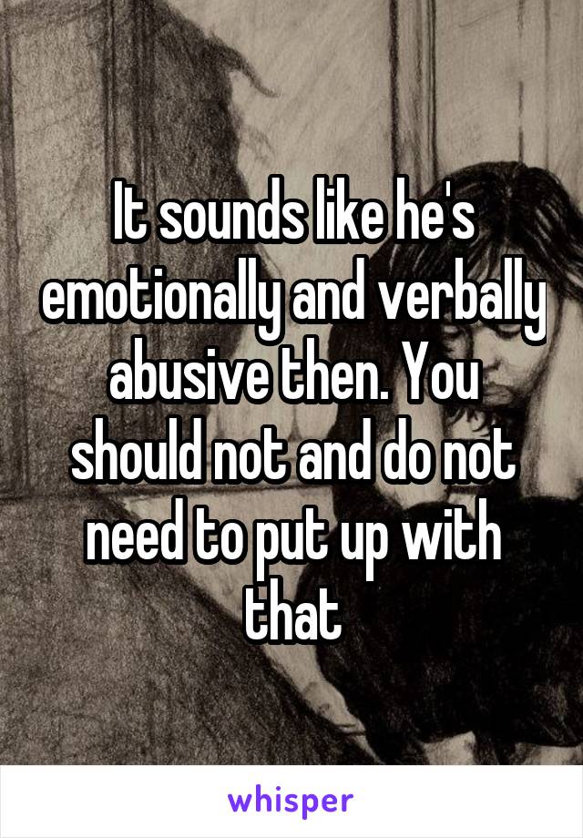 It sounds like he's emotionally and verbally abusive then. You should not and do not need to put up with that