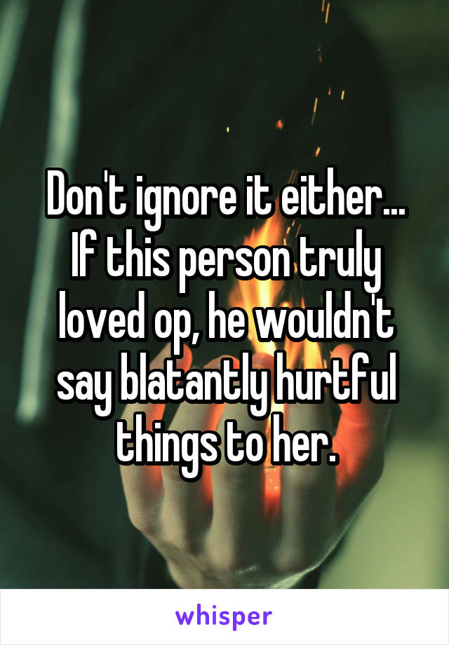 Don't ignore it either... If this person truly loved op, he wouldn't say blatantly hurtful things to her.