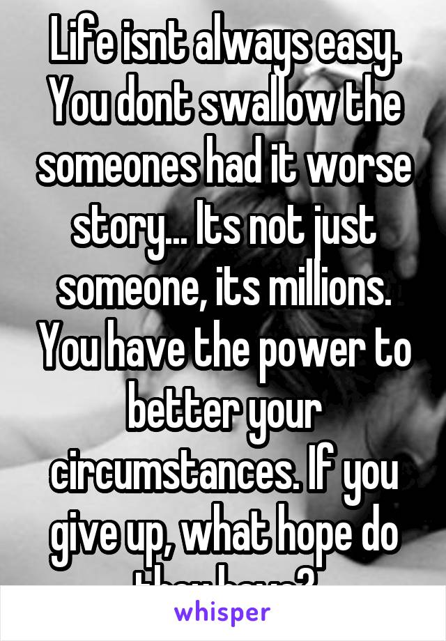 Life isnt always easy. You dont swallow the someones had it worse story... Its not just someone, its millions. You have the power to better your circumstances. If you give up, what hope do they have?
