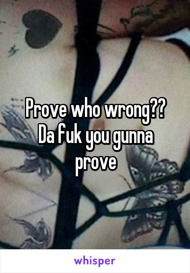 Prove who wrong??
Da fuk you gunna prove