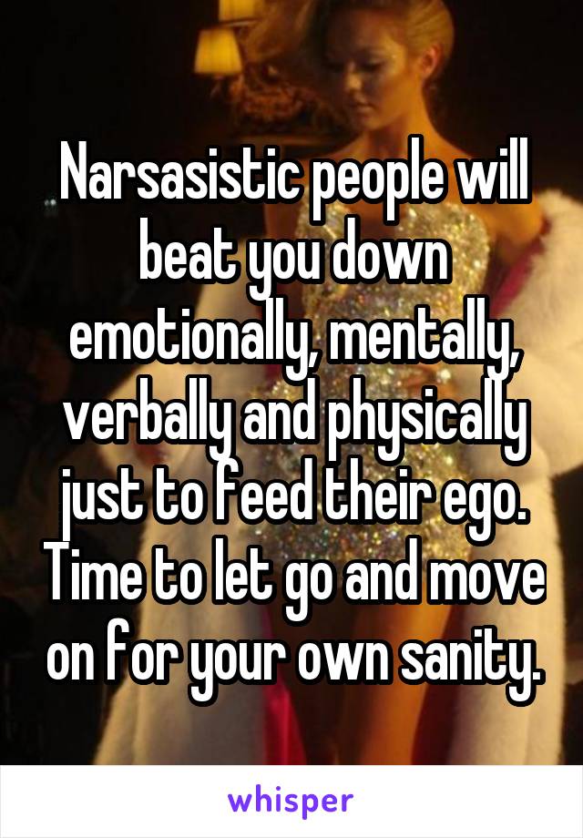 Narsasistic people will beat you down emotionally, mentally, verbally and physically just to feed their ego. Time to let go and move on for your own sanity.